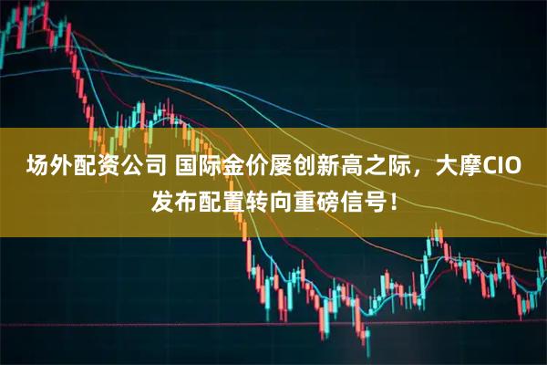 场外配资公司 国际金价屡创新高之际，大摩CIO发布配置转向重磅信号！