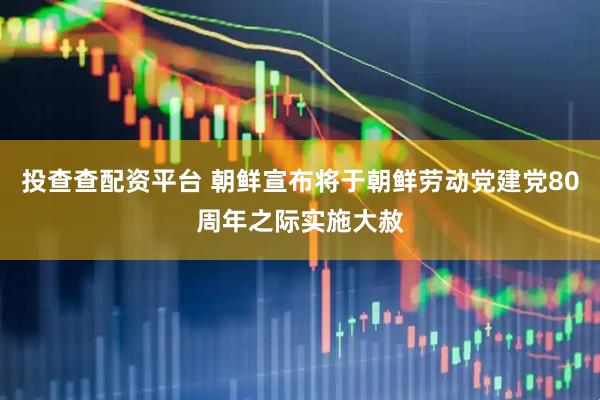 投查查配资平台 朝鲜宣布将于朝鲜劳动党建党80周年之际实施大赦