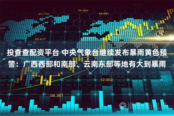 投查查配资平台 中央气象台继续发布暴雨黄色预警：广西西部和南部、云南东部等地有大到暴雨