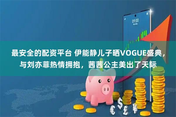 最安全的配资平台 伊能静儿子晒VOGUE盛典，与刘亦菲热情拥抱，茜茜公主美出了天际