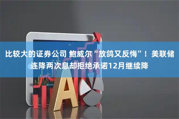 比较大的证券公司 鲍威尔“放鸽又反悔”！美联储连降两次息却拒绝承诺12月继续降