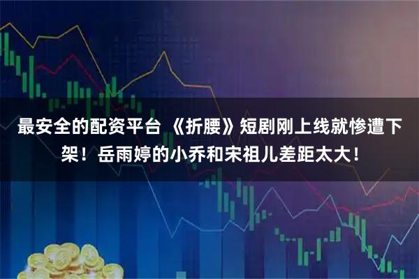 最安全的配资平台 《折腰》短剧刚上线就惨遭下架！岳雨婷的小乔和宋祖儿差距太大！