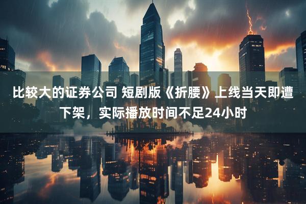 比较大的证券公司 短剧版《折腰》上线当天即遭下架，实际播放时间不足24小时