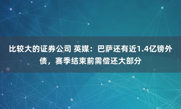 比较大的证券公司 英媒：巴萨还有近1.4亿镑外债，赛季结束前需偿还大部分