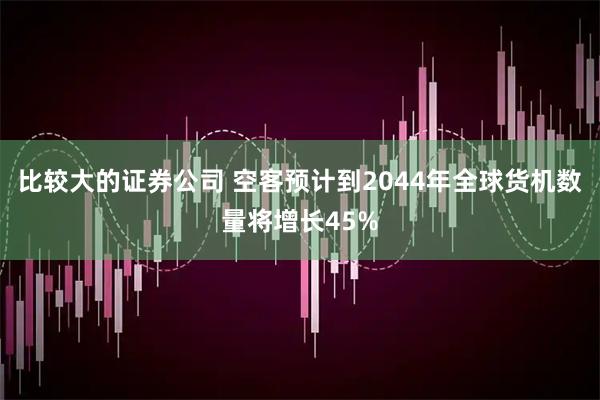 比较大的证券公司 空客预计到2044年全球货机数量将增长45%