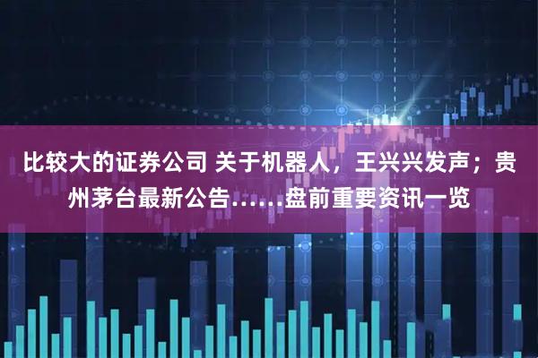 比较大的证券公司 关于机器人，王兴兴发声；贵州茅台最新公告……盘前重要资讯一览