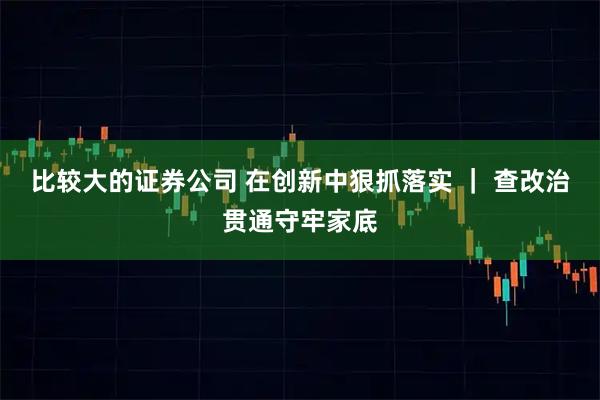 比较大的证券公司 在创新中狠抓落实 ｜ 查改治贯通守牢家底