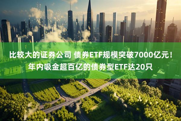 比较大的证券公司 债券ETF规模突破7000亿元！年内吸金超百亿的债券型ETF达20只