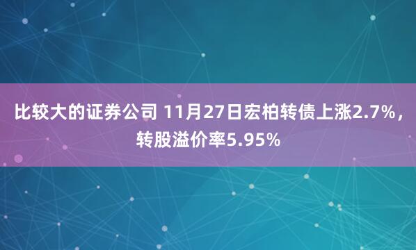 比较大的证券公司 11月27日宏柏转债上涨2.7%，转股溢价率5.95%