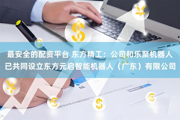 最安全的配资平台 东方精工：公司和乐聚机器人已共同设立东方元启智能机器人（广东）有限公司