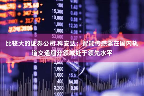 比较大的证券公司 科安达：智能传感器在国内轨道交通细分领域处于领先水平
