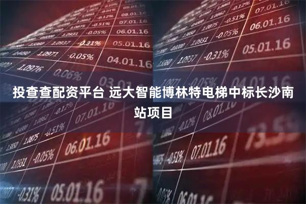 投查查配资平台 远大智能博林特电梯中标长沙南站项目