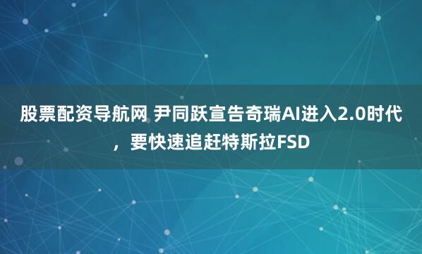股票配资导航网 尹同跃宣告奇瑞AI进入2.0时代，要快速追赶特斯拉FSD
