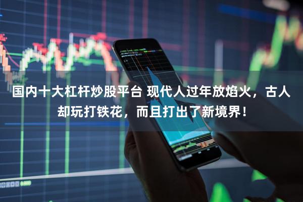 国内十大杠杆炒股平台 现代人过年放焰火，古人却玩打铁花，而且打出了新境界！