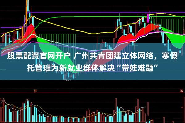 股票配资官网开户 广州共青团建立体网络，寒假托管班为新就业群体解决“带娃难题”