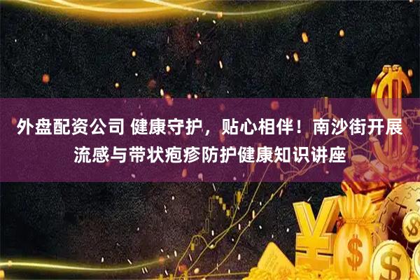 外盘配资公司 健康守护，贴心相伴！南沙街开展流感与带状疱疹防护健康知识讲座