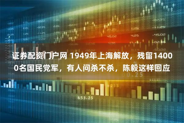 证券配资门户网 1949年上海解放，残留14000名国民党军，有人问杀不杀，陈毅这样回应