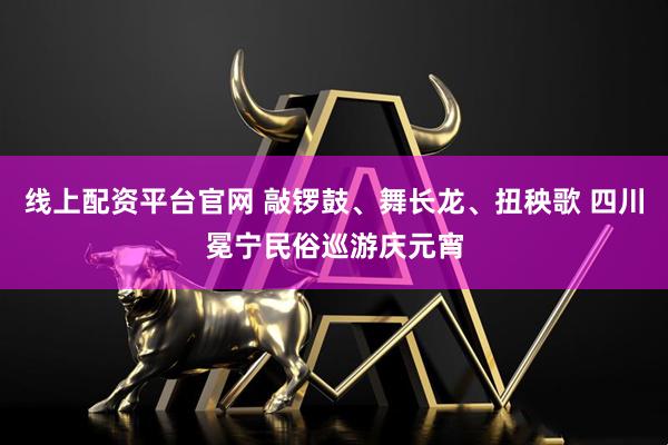 线上配资平台官网 敲锣鼓、舞长龙、扭秧歌 四川冕宁民俗巡游庆元宵