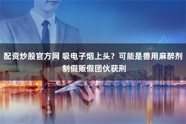 配资炒股官方网 吸电子烟上头？可能是兽用麻醉剂 制假贩假团伙获刑