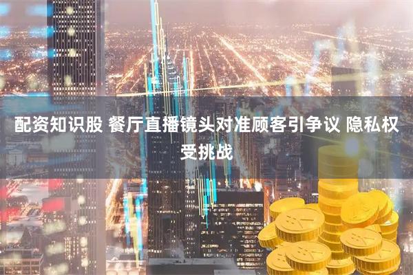 配资知识股 餐厅直播镜头对准顾客引争议 隐私权受挑战