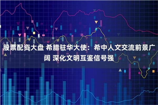 股票配资大盘 希腊驻华大使：希中人文交流前景广阔 深化文明互鉴信号强