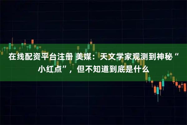 在线配资平台注册 美媒：天文学家观测到神秘“小红点”，但不知道到底是什么
