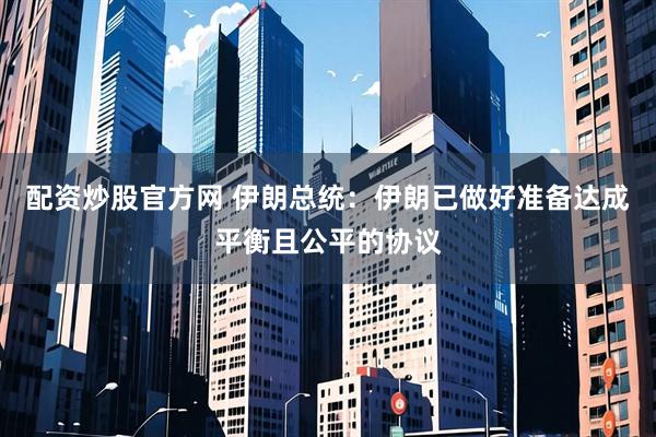 配资炒股官方网 伊朗总统：伊朗已做好准备达成平衡且公平的协议