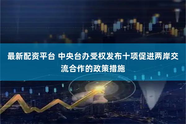 最新配资平台 中央台办受权发布十项促进两岸交流合作的政策措施