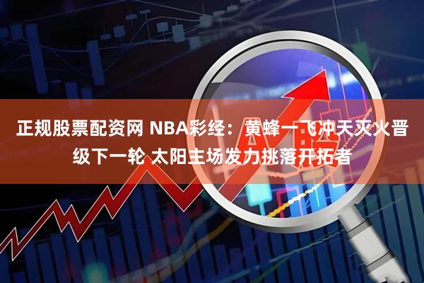 正规股票配资网 NBA彩经：黄蜂一飞冲天灭火晋级下一轮 太阳主场发力挑落开拓者