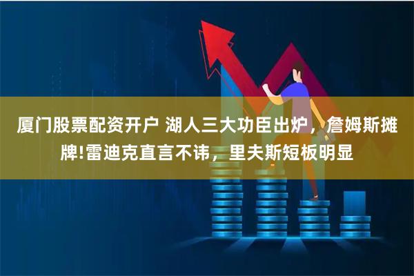 厦门股票配资开户 湖人三大功臣出炉，詹姆斯摊牌!雷迪克直言不讳，里夫斯短板明显